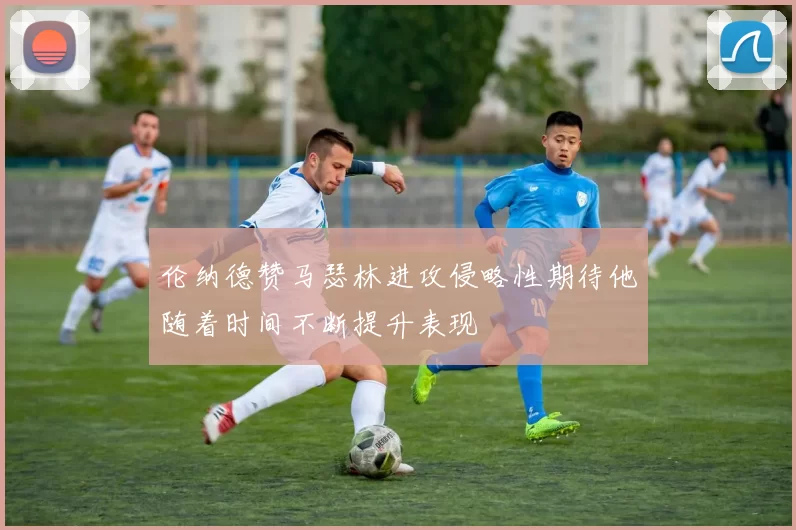 伦纳德赞马瑟林进攻侵略性期待他随着时间不断提升表现