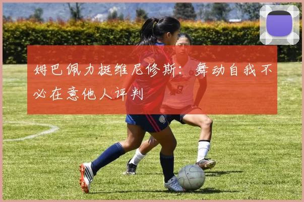 姆巴佩力挺维尼修斯：舞动自我不必在意他人评判
