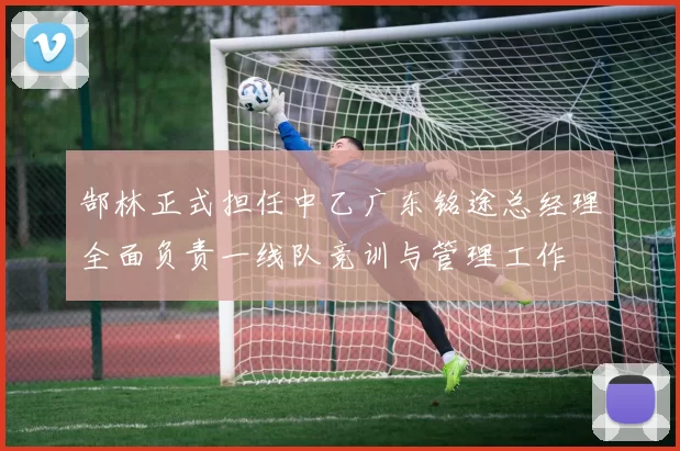 郜林正式担任中乙广东铭途总经理全面负责一线队竞训与管理工作