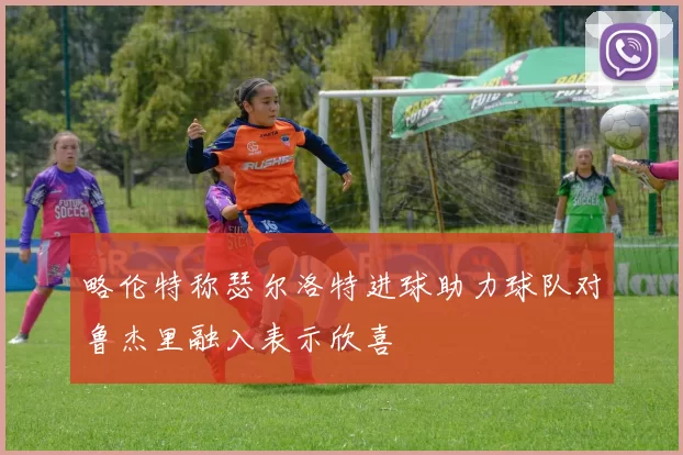 略伦特称瑟尔洛特进球助力球队对鲁杰里融入表示欣喜