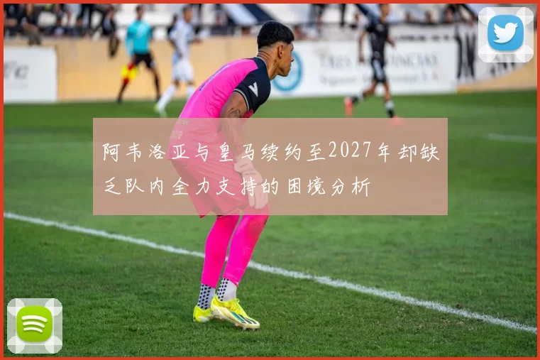 阿韦洛亚与皇马续约至2027年却缺乏队内全力支持的困境分析
