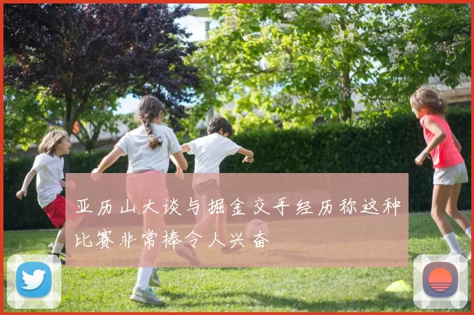 亚历山大谈与掘金交手经历称这种比赛非常棒令人兴奋