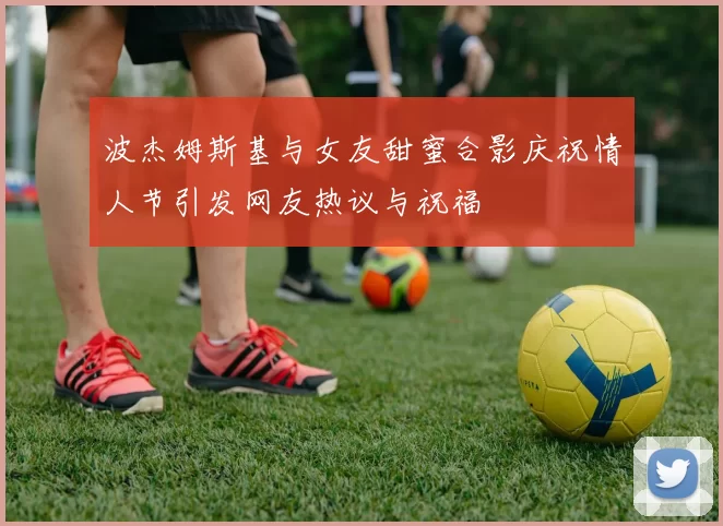 波杰姆斯基与女友甜蜜合影庆祝情人节引发网友热议与祝福