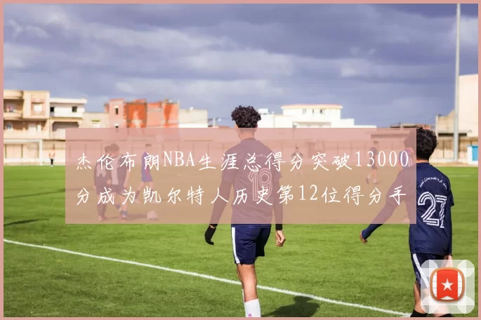 杰伦布朗NBA生涯总得分突破13000分成为凯尔特人历史第12位得分手