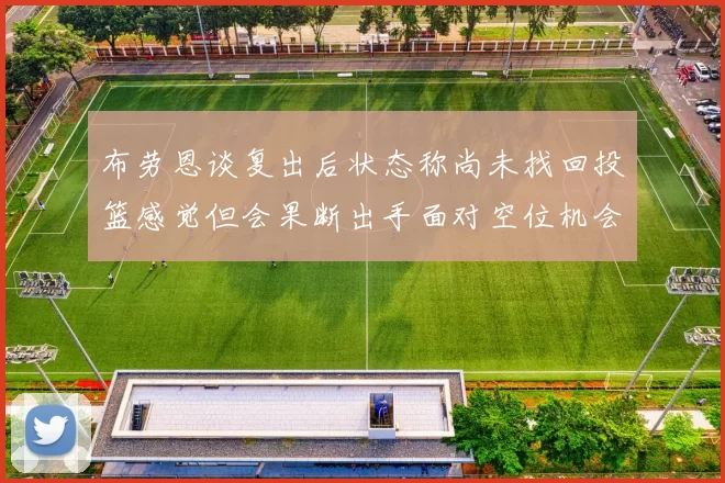 布劳恩谈复出后状态称尚未找回投篮感觉但会果断出手面对空位机会
