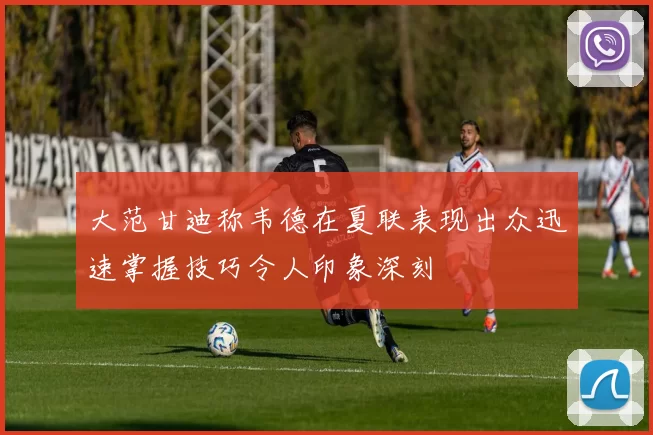 大范甘迪称韦德在夏联表现出众迅速掌握技巧令人印象深刻