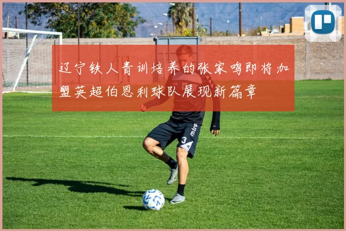 辽宁铁人青训培养的张家鸣即将加盟英超伯恩利球队展现新篇章
