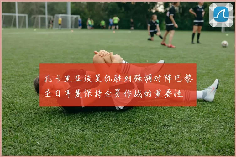 扎卡里亚谈复仇胜利强调对阵巴黎圣日耳曼保持全员作战的重要性