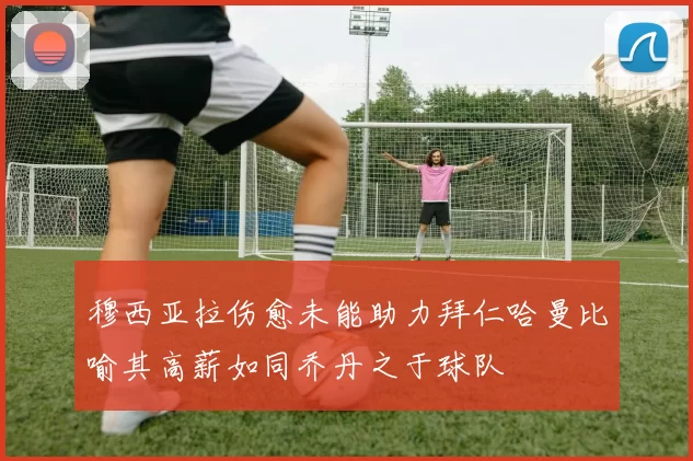 穆西亚拉伤愈未能助力拜仁哈曼比喻其高薪如同乔丹之于球队