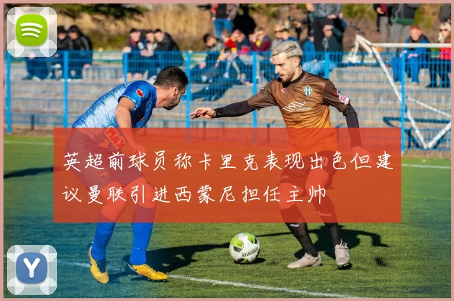 英超前球员称卡里克表现出色但建议曼联引进西蒙尼担任主帅