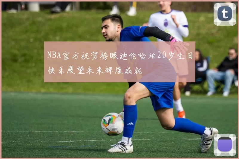 NBA官方祝贺榜眼迪伦哈珀20岁生日快乐展望未来辉煌成就