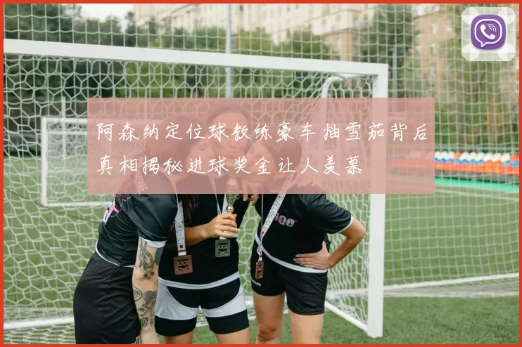 阿森纳定位球教练豪车抽雪茄背后真相揭秘进球奖金让人羡慕