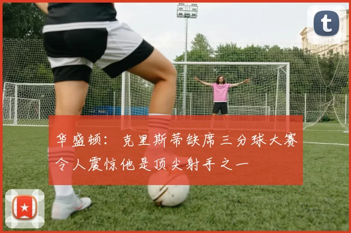 华盛顿：克里斯蒂缺席三分球大赛令人震惊他是顶尖射手之一