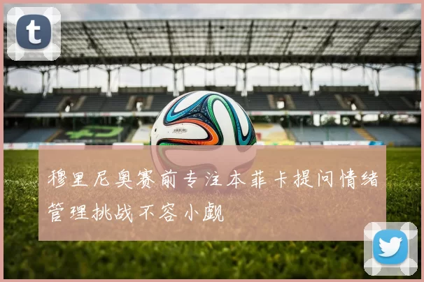 穆里尼奥赛前专注本菲卡提问情绪管理挑战不容小觑