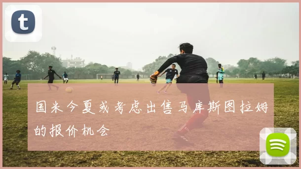 国米今夏或考虑出售马库斯图拉姆的报价机会