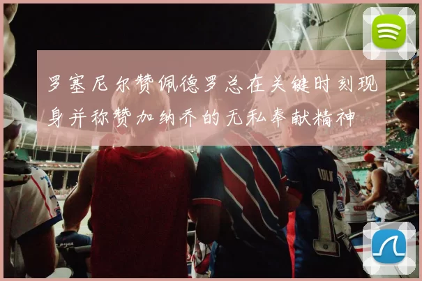罗塞尼尔赞佩德罗总在关键时刻现身并称赞加纳乔的无私奉献精神