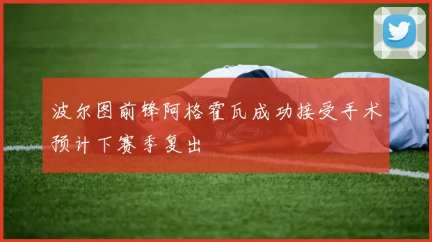 波尔图前锋阿格霍瓦成功接受手术预计下赛季复出