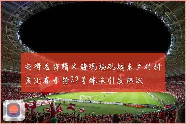 花滑名将隋文静现场观战米兰对科莫比赛手持22号球衣引发热议