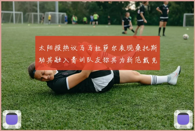 太阳报热议马马杜萨尔表现桑托斯助其融入青训队友称其为新范戴克
