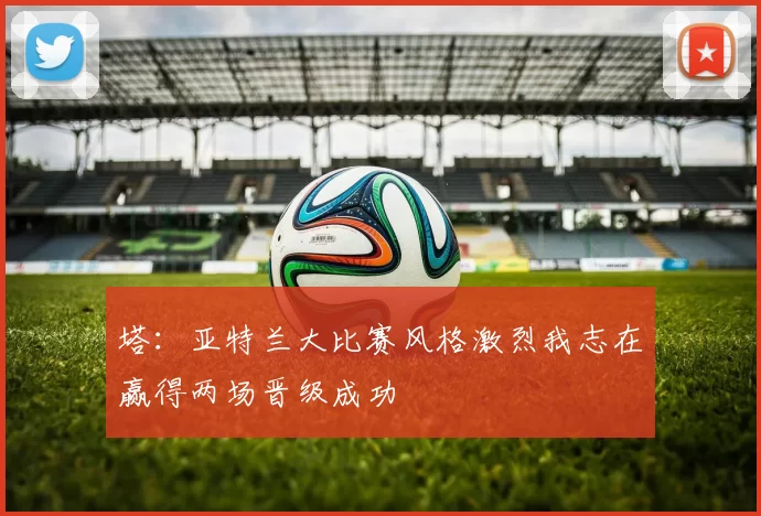 塔：亚特兰大比赛风格激烈我志在赢得两场晋级成功